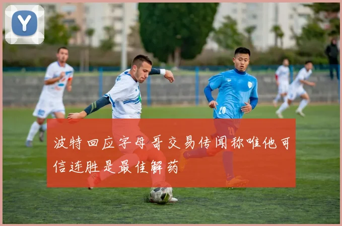 波特回应字母哥交易传闻称唯他可信连胜是最佳解药