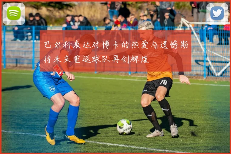 巴尔科表达对博卡的热爱与遗憾期待未来重返球队再创辉煌