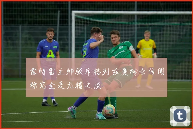 蒙特雷主帅驳斥格列兹曼转会传闻称完全是无稽之谈