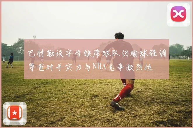 巴特勒谈字母缺席球队仍输球强调尊重对手实力与NBA竞争激烈性