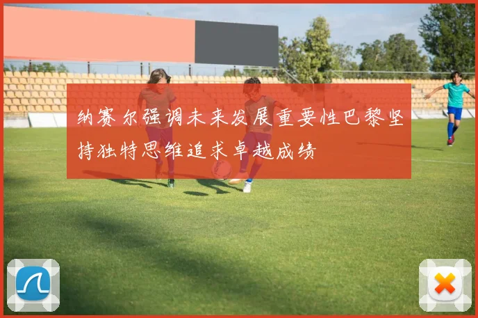纳赛尔强调未来发展重要性巴黎坚持独特思维追求卓越成绩