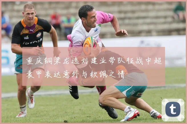 重庆铜梁龙选刘建业带队征战中超袁甲表达意外与钦佩之情
