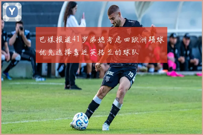 巴媒报道41岁弟媳考虑回欧洲踢球优先选择靠近英格兰的球队