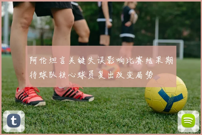 阿伦坦言关键失误影响比赛结果期待球队核心球员复出改变局势