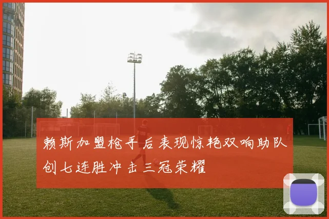 赖斯加盟枪手后表现惊艳双响助队创七连胜冲击三冠荣耀