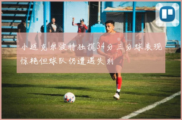 小迈克尔波特独揽34分三分球表现惊艳但球队仍遭遇失利