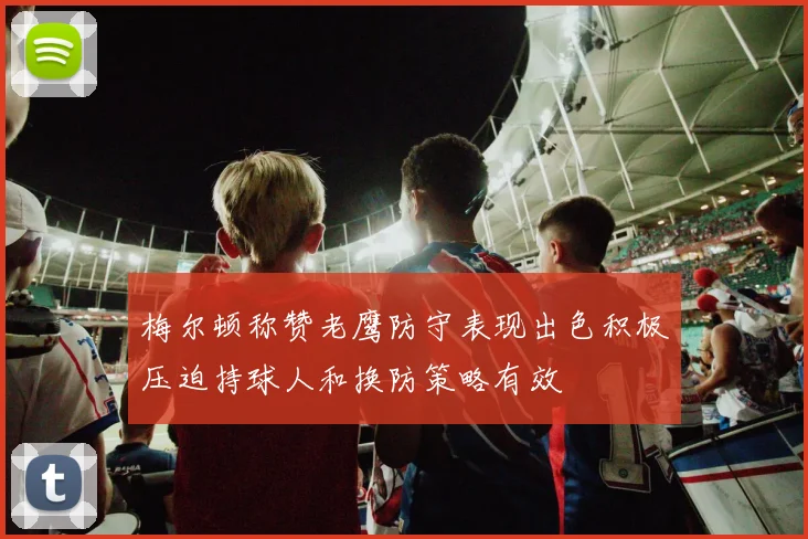 梅尔顿称赞老鹰防守表现出色积极压迫持球人和换防策略有效