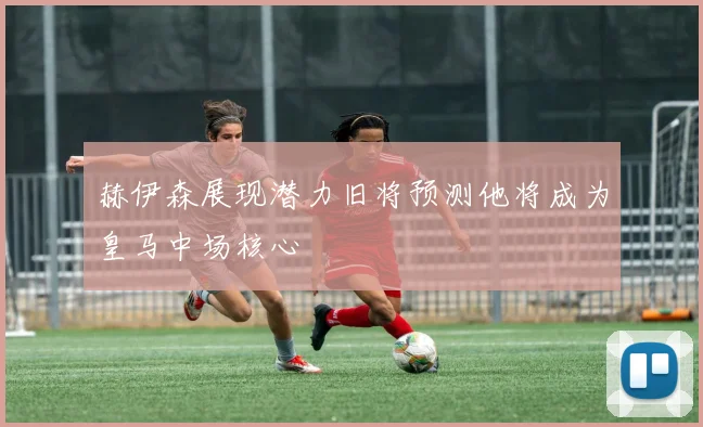 赫伊森展现潜力旧将预测他将成为皇马中场核心