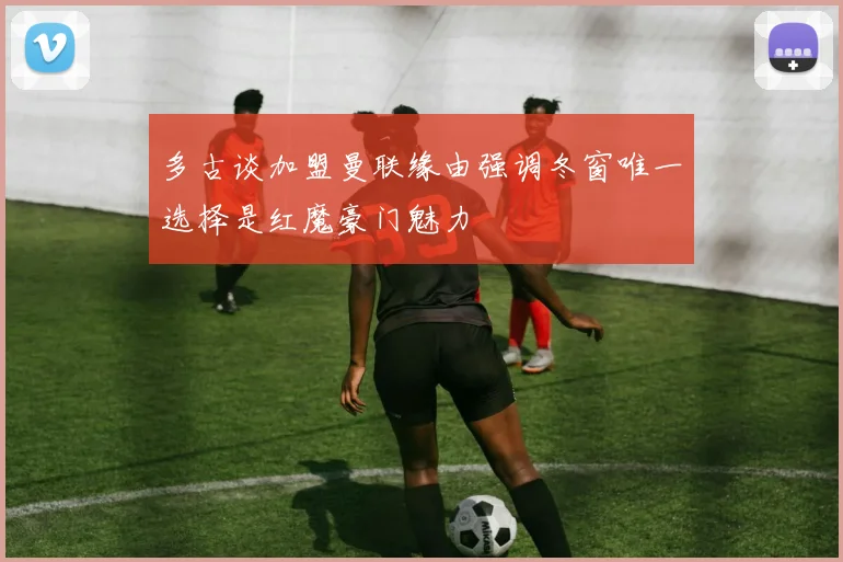 多古谈加盟曼联缘由强调冬窗唯一选择是红魔豪门魅力