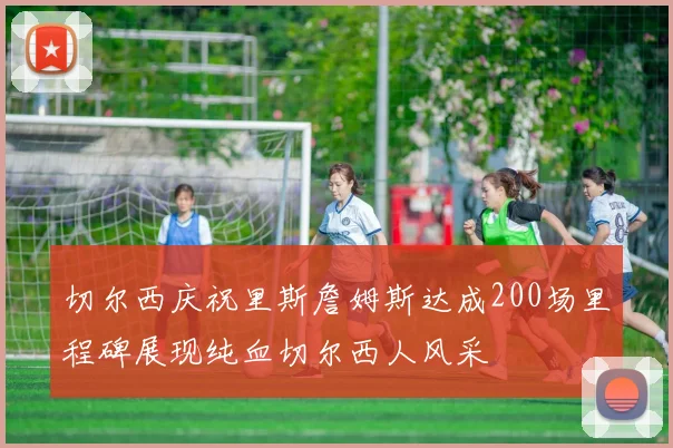 切尔西庆祝里斯詹姆斯达成200场里程碑展现纯血切尔西人风采