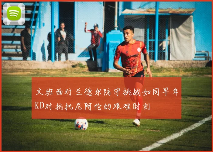 文班面对兰德尔防守挑战如同早年KD对抗托尼阿伦的艰难时刻