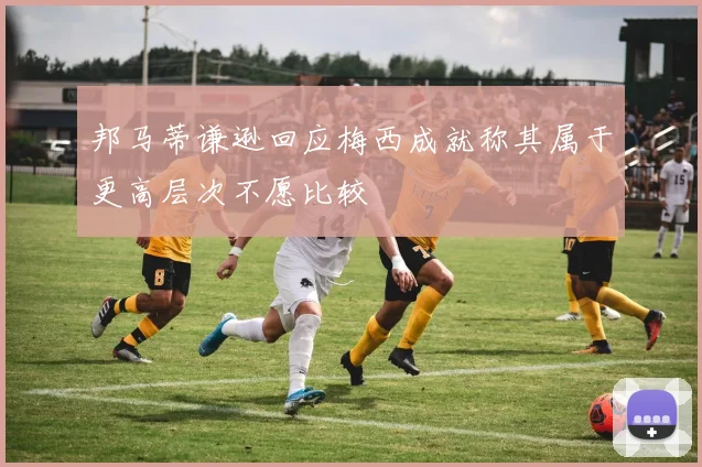 邦马蒂谦逊回应梅西成就称其属于更高层次不愿比较