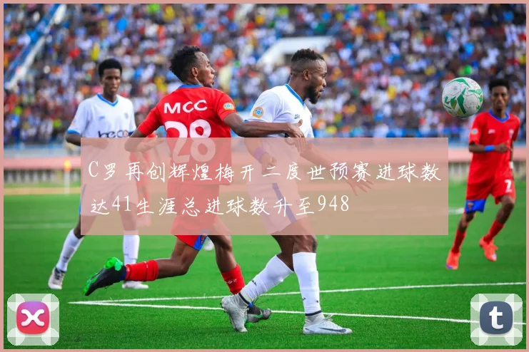 C罗再创辉煌梅开二度世预赛进球数达41生涯总进球数升至948