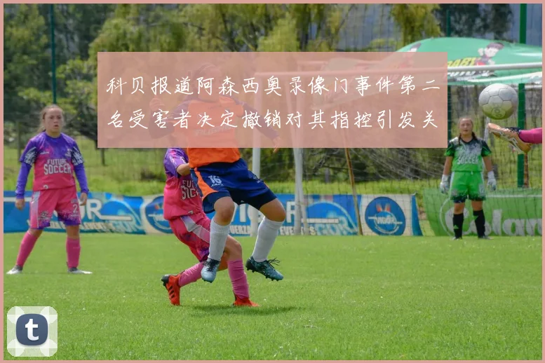 科贝报道阿森西奥录像门事件第二名受害者决定撤销对其指控引发关注