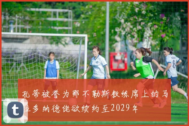 孔蒂被誉为那不勒斯教练席上的马拉多纳德佬欲续约至2029年