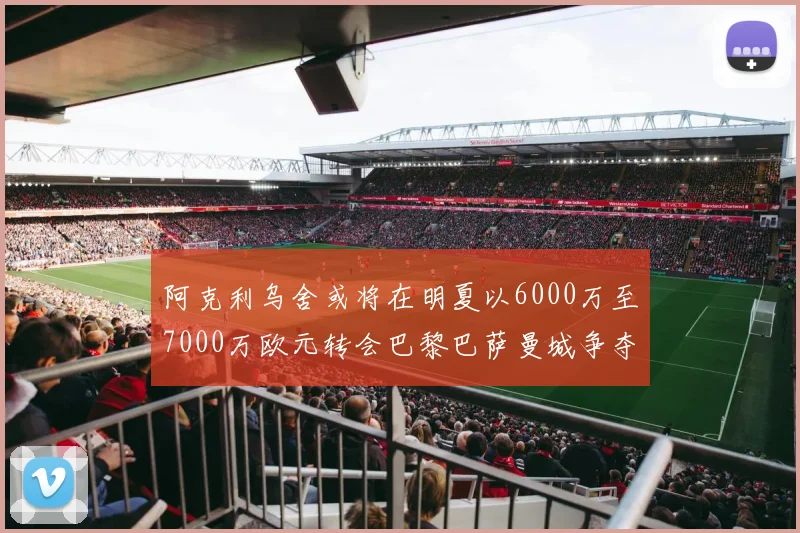 阿克利乌舍或将在明夏以6000万至7000万欧元转会巴黎巴萨曼城争夺战升级