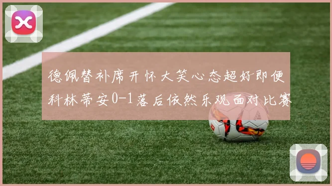 德佩替补席开怀大笑心态超好即便科林蒂安0-1落后依然乐观面对比赛