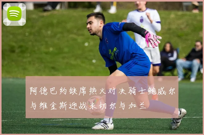 阿德巴约缺席热火对决骑士鲍威尔与维金斯迎战米切尔与加兰