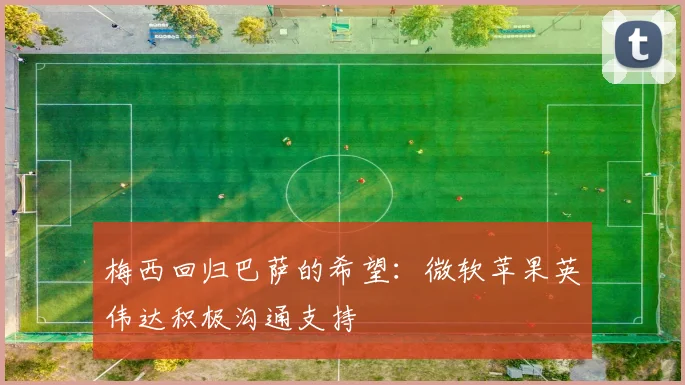 梅西回归巴萨的希望：微软苹果英伟达积极沟通支持