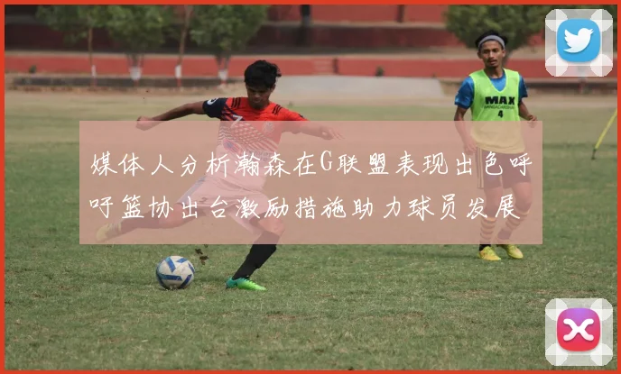媒体人分析瀚森在G联盟表现出色呼吁篮协出台激励措施助力球员发展