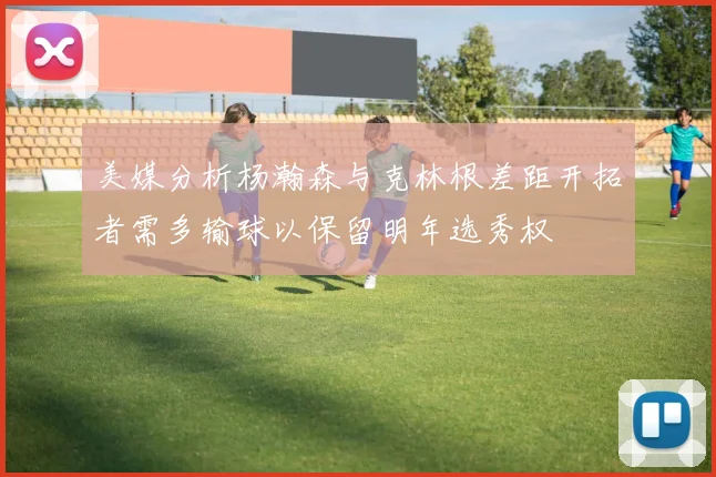 美媒分析杨瀚森与克林根差距开拓者需多输球以保留明年选秀权