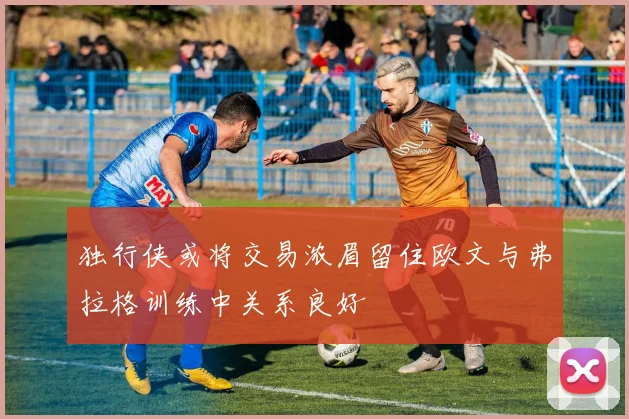 独行侠或将交易浓眉留住欧文与弗拉格训练中关系良好