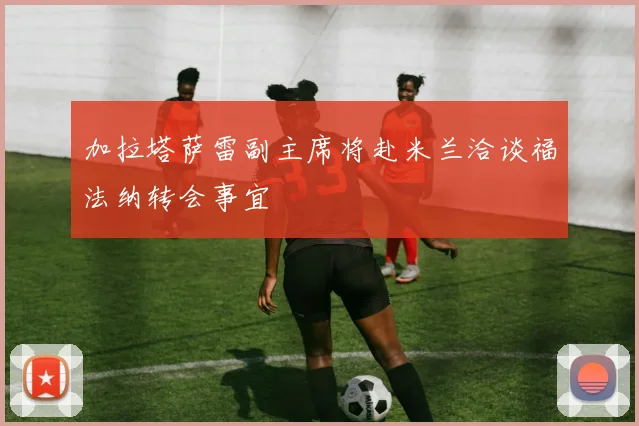 加拉塔萨雷副主席将赴米兰洽谈福法纳转会事宜