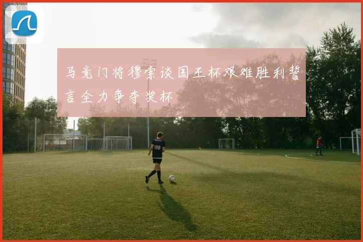 马竞门将穆索谈国王杯艰难胜利誓言全力争夺奖杯