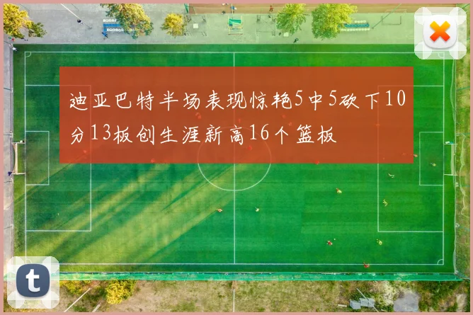 迪亚巴特半场表现惊艳5中5砍下10分13板创生涯新高16个篮板