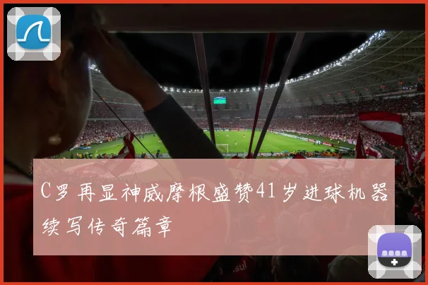 C罗再显神威摩根盛赞41岁进球机器续写传奇篇章