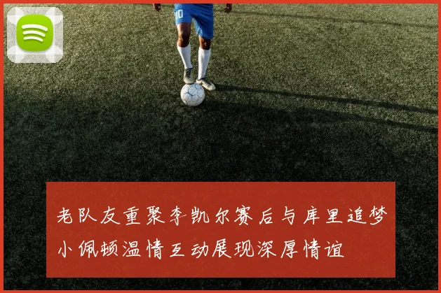 老队友重聚李凯尔赛后与库里追梦小佩顿温情互动展现深厚情谊