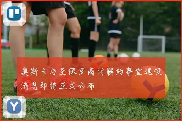 奥斯卡与圣保罗商讨解约事宜退役消息即将正式公布