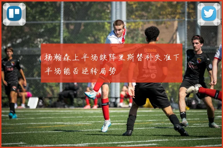 杨瀚森上半场缺阵里斯替补失准下半场能否逆转局势