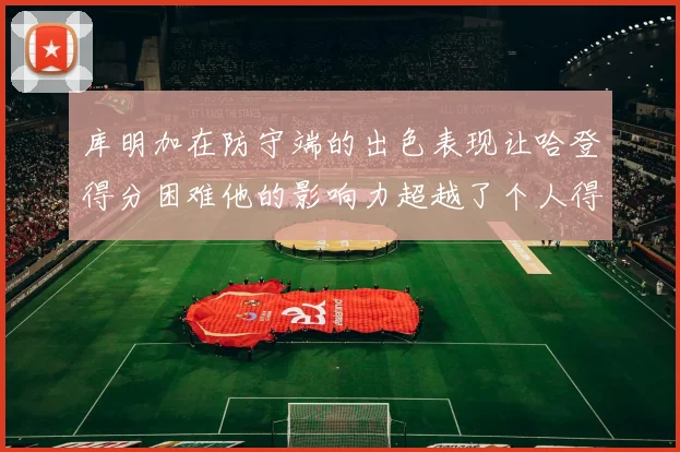 库明加在防守端的出色表现让哈登得分困难他的影响力超越了个人得分