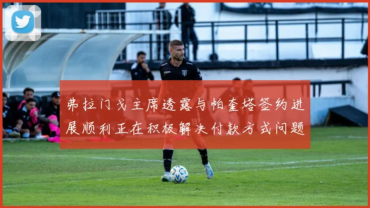 弗拉门戈主席透露与帕奎塔签约进展顺利正在积极解决付款方式问题