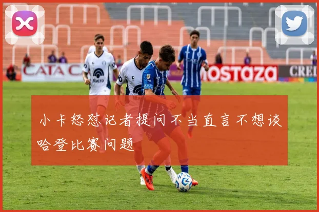 小卡怒怼记者提问不当直言不想谈哈登比赛问题