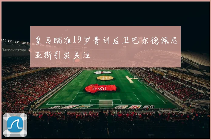 皇马瞄准19岁青训后卫巴尔德佩尼亚斯引发关注