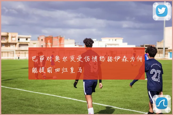 巴萨对奥尔莫受伤愤怒赫伊森为何能提前回归皇马