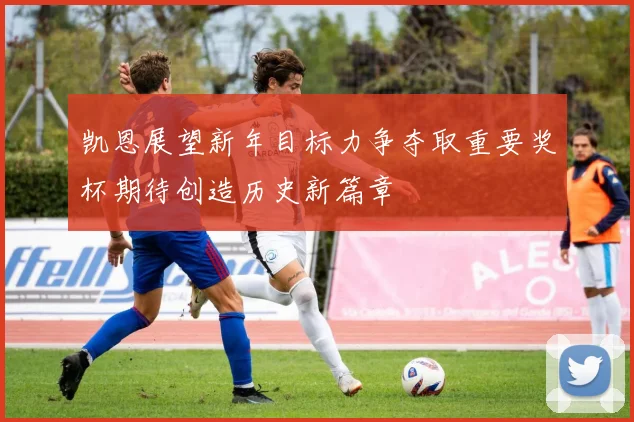凯恩展望新年目标力争夺取重要奖杯期待创造历史新篇章