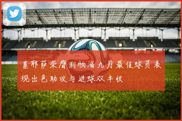 基耶萨荣膺利物浦九月最佳球员表现出色助攻与进球双丰收