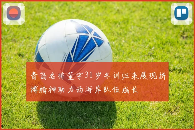 青岛名将董宇31岁冬训归来展现拼搏精神助力西海岸队伍成长