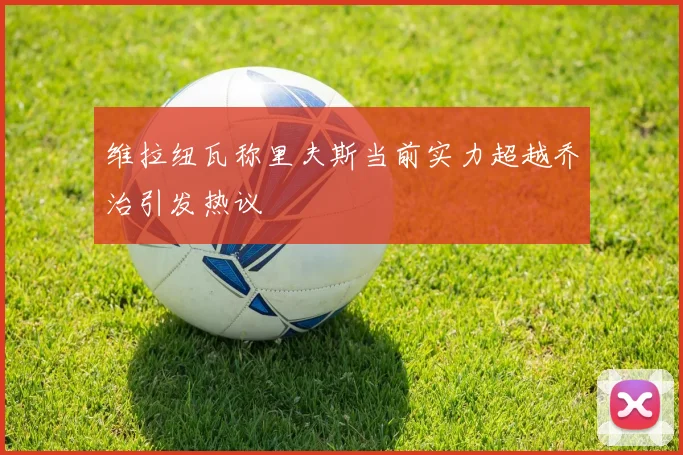 维拉纽瓦称里夫斯当前实力超越乔治引发热议