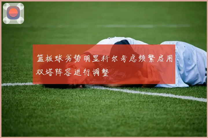 篮板球劣势明显科尔考虑频繁启用双塔阵容进行调整