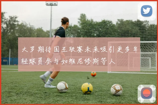 大罗期待国王联赛未来吸引更多年轻球员参与如维尼修斯等人