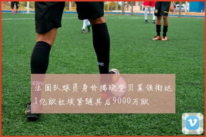 法国队球员身价揭晓登贝莱领衔达1亿欧杜埃紧随其后9000万欧