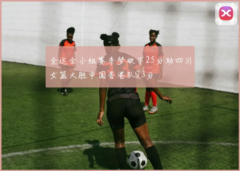 全运会小组赛李梦砍下25分助四川女篮大胜中国香港队73分
