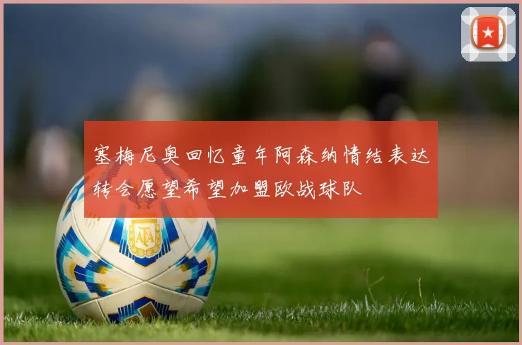塞梅尼奥回忆童年阿森纳情结表达转会愿望希望加盟欧战球队