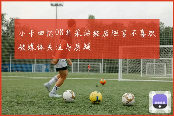 小卡回忆08年采访经历坦言不喜欢被媒体关注与质疑