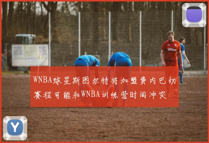 WNBA球星斯图尔特将加盟费内巴切赛程可能和WNBA训练营时间冲突