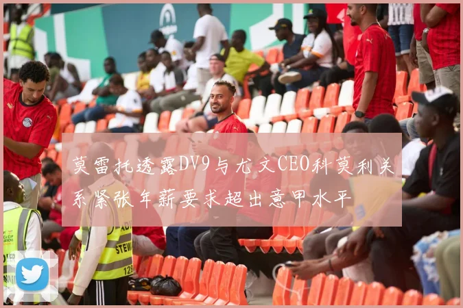 莫雷托透露DV9与尤文CEO科莫利关系紧张年薪要求超出意甲水平